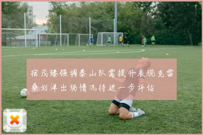 宿茂臻强调泰山队需提升表现克雷桑刘洋出场情况待进一步评估