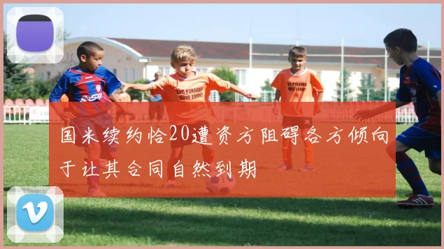 国米续约恰20遭资方阻碍各方倾向于让其合同自然到期