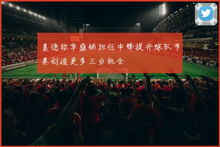 基德称华盛顿担任中锋提升球队节奏创造更多三分机会