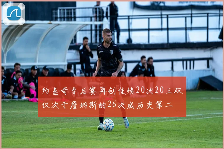 约基奇季后赛再创佳绩20次20三双仅次于詹姆斯的26次成历史第二