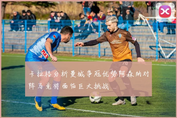 卡拉格分析曼城争冠优势阿森纳对阵马竞将面临巨大挑战