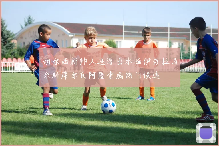 切尔西新帅人选浮出水面伊劳拉马尔科席尔瓦阿隆索成热门候选