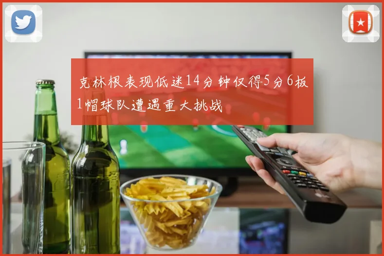 克林根表现低迷14分钟仅得5分6板1帽球队遭遇重大挑战