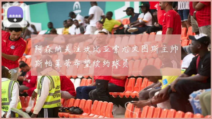 阿森纳关注坎比亚索尤文图斯主帅斯帕莱蒂希望续约球员