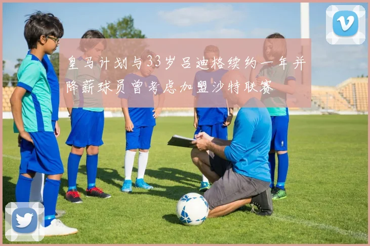 皇马计划与33岁吕迪格续约一年并降薪球员曾考虑加盟沙特联赛