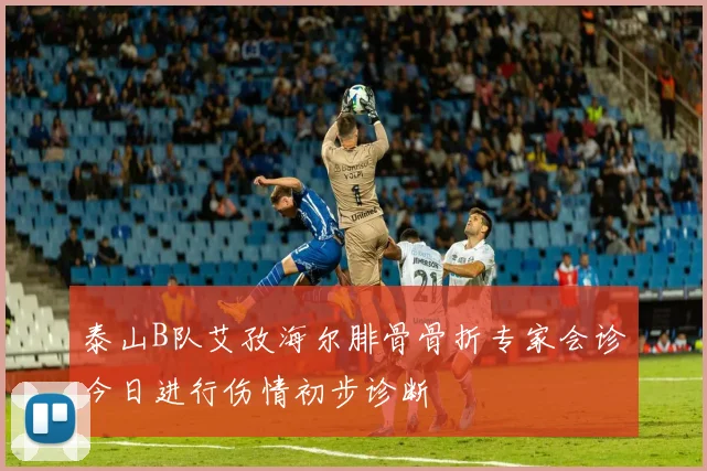 泰山B队艾孜海尔腓骨骨折专家会诊今日进行伤情初步诊断