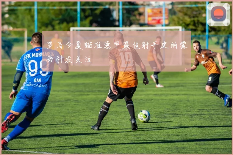 罗马今夏瞄准意甲最佳射手皮纳蒙蒂引发关注