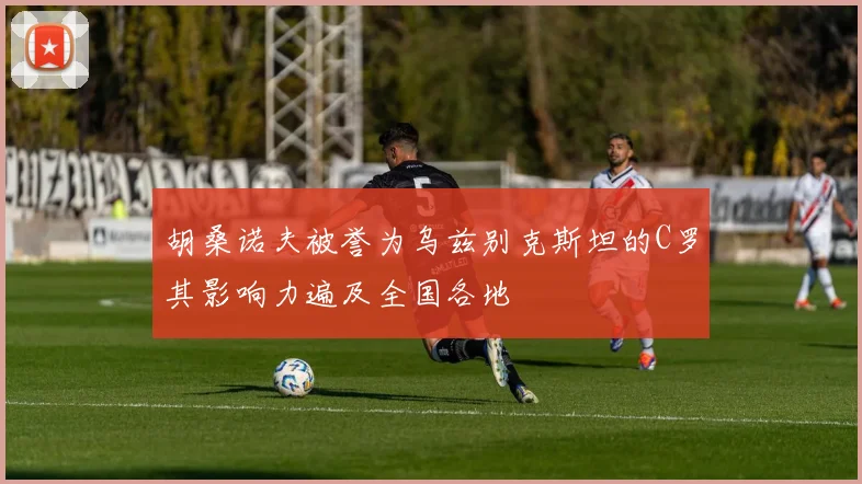 胡桑诺夫被誉为乌兹别克斯坦的C罗其影响力遍及全国各地