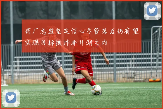 药厂总监坚定信心尽管落后仍有望实现目标换帅非计划之内