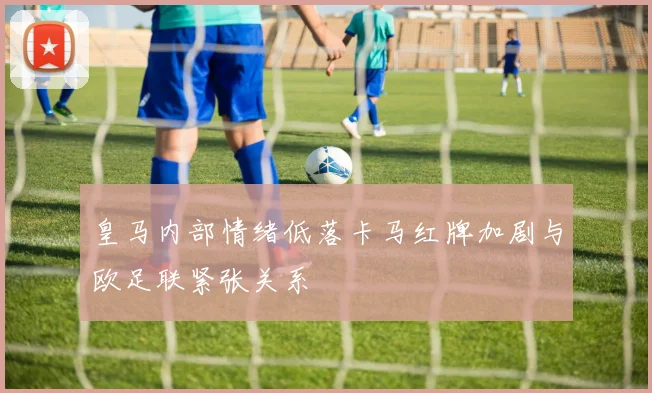 皇马内部情绪低落卡马红牌加剧与欧足联紧张关系