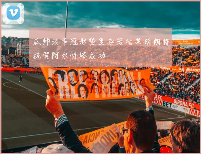 瓜帅谈争冠形势复杂若结果明朗将祝贺阿尔特塔成功