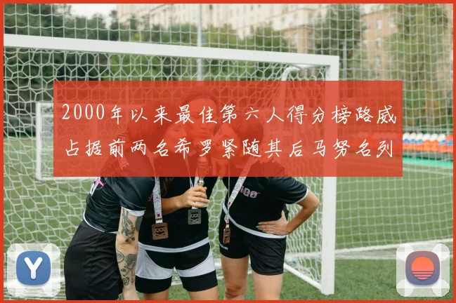 2000年以来最佳第六人得分榜路威占据前两名希罗紧随其后马努名列第五