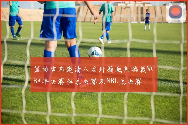篮协宣布邀请八名外籍裁判执裁WCBA半决赛和总决赛及NBL总决赛