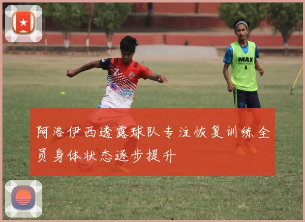 阿洛伊西透露球队专注恢复训练全员身体状态逐步提升
