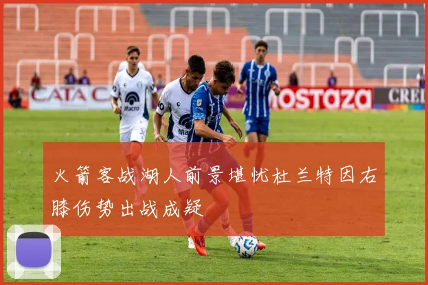 火箭客战湖人前景堪忧杜兰特因右膝伤势出战成疑