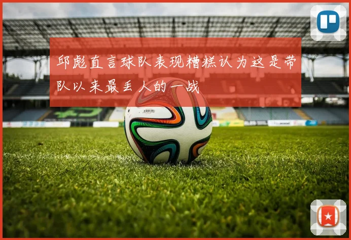 邱彪直言球队表现糟糕认为这是带队以来最丢人的一战